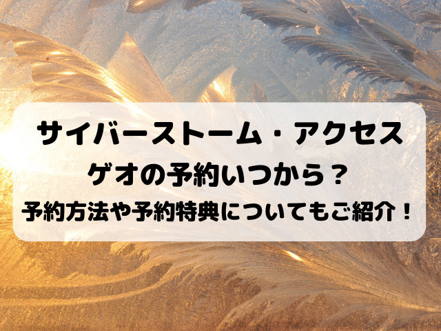 サイバーストーム アクセスゲオの予約いつから 予約方法や予約特典についてもご紹介 Yylife